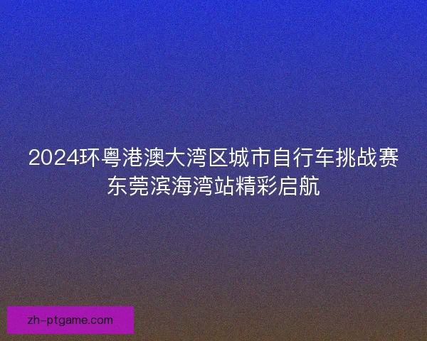 2024环粤港澳大湾区城市自行车挑战赛东莞滨海湾站精彩启航